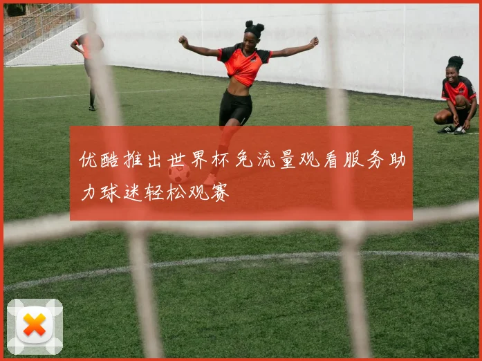 优酷推出世界杯免流量观看服务助力球迷轻松观赛