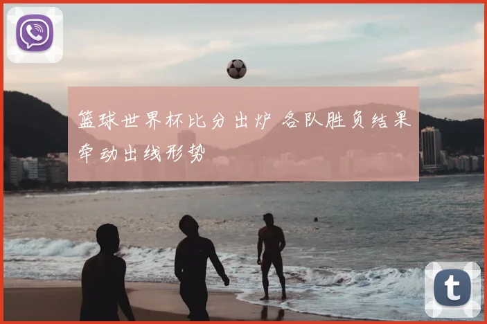 篮球世界杯比分出炉 各队胜负结果牵动出线形势