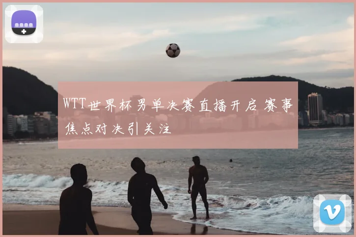 WTT世界杯男单决赛直播开启 赛事焦点对决引关注