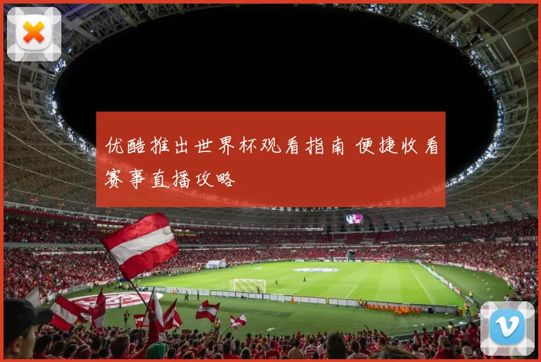 优酷推出世界杯观看指南 便捷收看赛事直播攻略