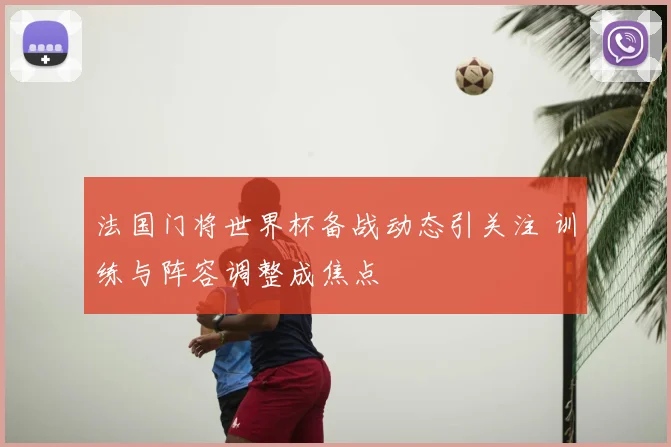 法国门将世界杯备战动态引关注 训练与阵容调整成焦点