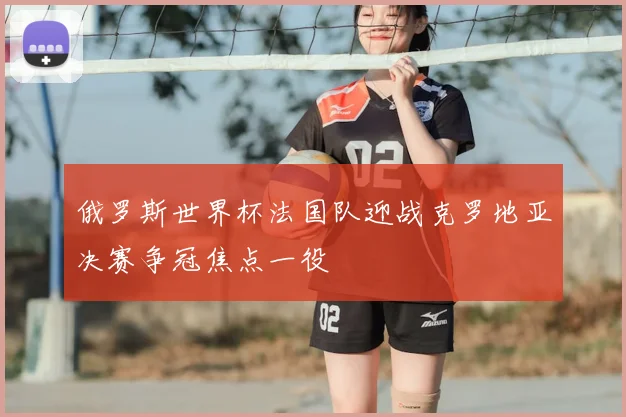 俄罗斯世界杯法国队迎战克罗地亚决赛争冠焦点一役