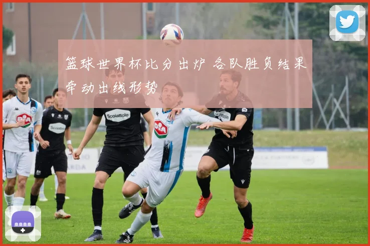 篮球世界杯比分出炉 各队胜负结果牵动出线形势