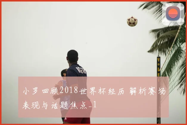 小罗回顾2018世界杯经历 解析赛场表现与话题焦点_1