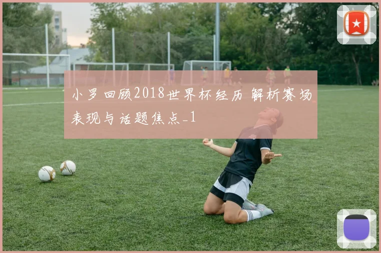 小罗回顾2018世界杯经历 解析赛场表现与话题焦点_1