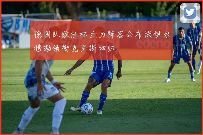 德国队欧洲杯主力阵容公布诺伊尔穆勒领衔克罗斯回归