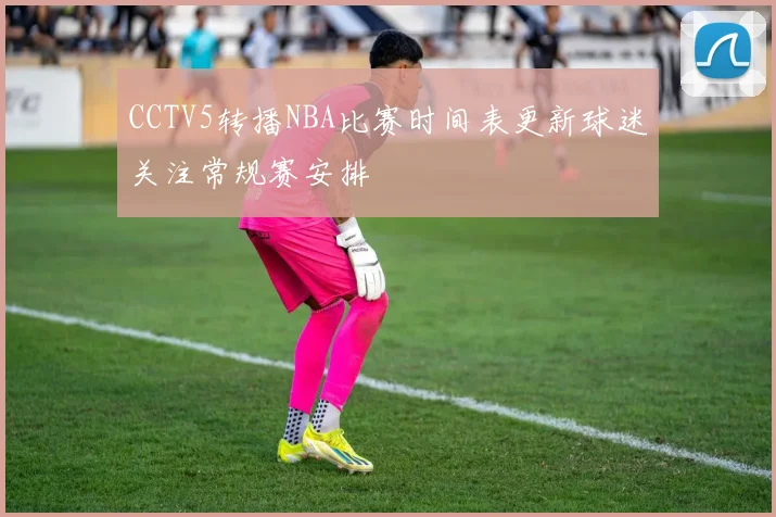 CCTV5转播NBA比赛时间表更新球迷关注常规赛安排