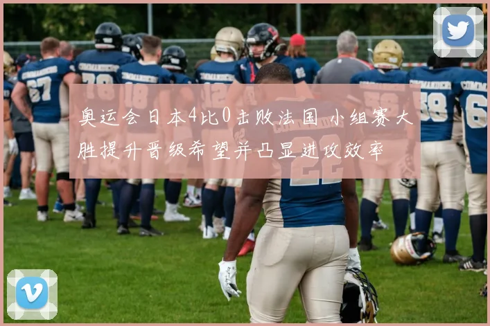 奥运会日本4比0击败法国 小组赛大胜提升晋级希望并凸显进攻效率