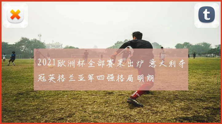 2021欧洲杯全部赛果出炉 意大利夺冠英格兰亚军四强格局明朗