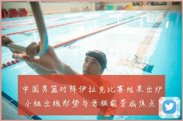 中国男篮对阵伊拉克比赛结果出炉 小组出线形势与晋级前景成焦点