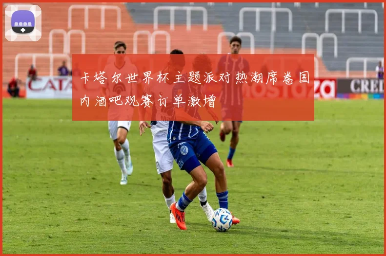 卡塔尔世界杯主题派对热潮席卷国内酒吧观赛订单激增