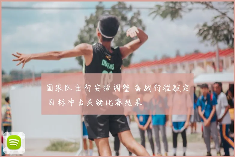 国家队出行安排调整 备战行程敲定 目标冲击关键比赛结果
