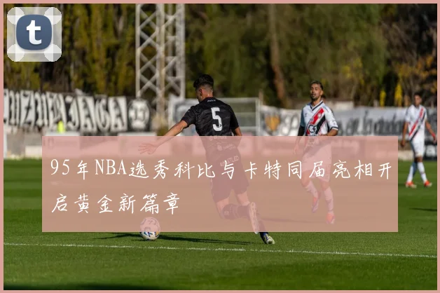 95年NBA选秀科比与卡特同届亮相开启黄金新篇章