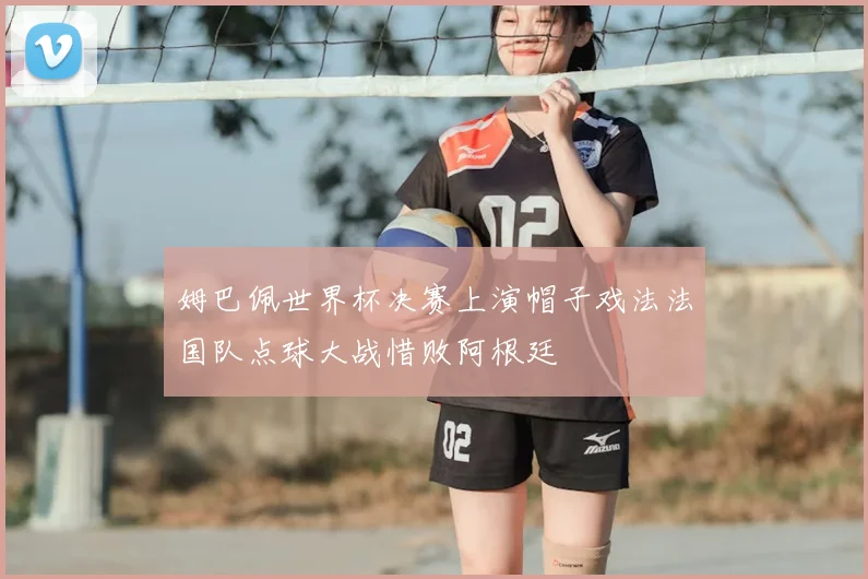 姆巴佩世界杯决赛上演帽子戏法法国队点球大战惜败阿根廷