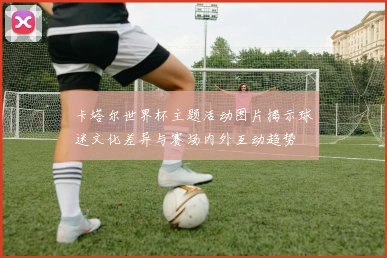 卡塔尔世界杯主题活动图片揭示球迷文化差异与赛场内外互动趋势