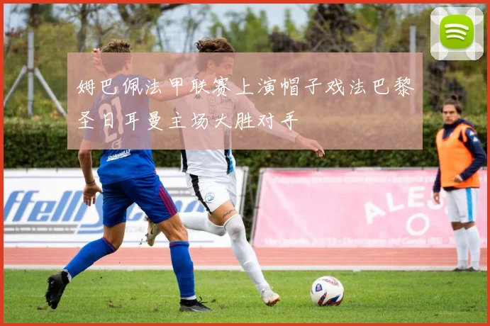 姆巴佩法甲联赛上演帽子戏法巴黎圣日耳曼主场大胜对手