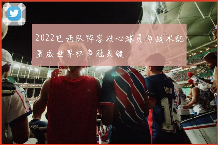 2022巴西队阵容核心球员与战术配置成世界杯争冠关键