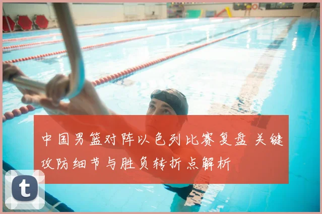 中国男篮对阵以色列比赛复盘 关键攻防细节与胜负转折点解析