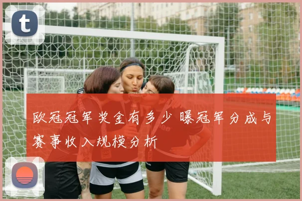 欧冠冠军奖金有多少 曝冠军分成与赛事收入规模分析