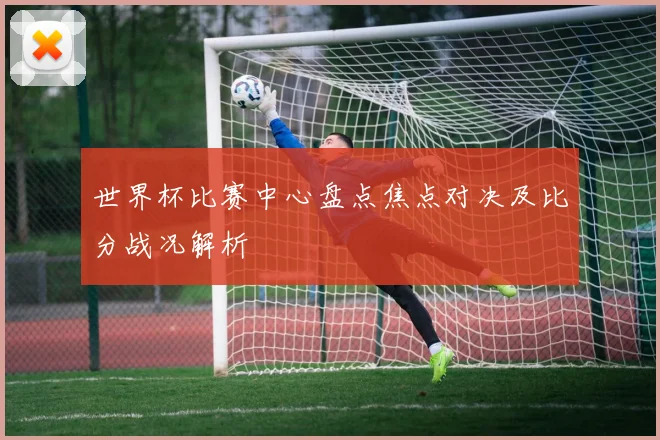 世界杯比赛中心盘点焦点对决及比分战况解析