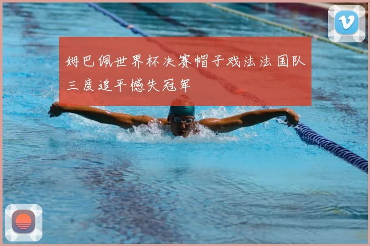 姆巴佩世界杯决赛帽子戏法法国队三度追平憾失冠军