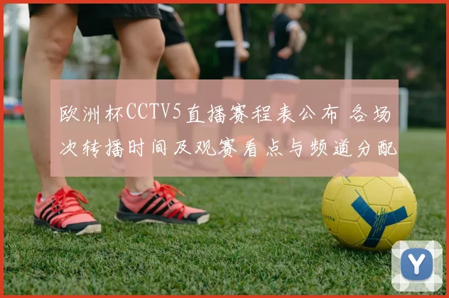欧洲杯CCTV5直播赛程表公布 各场次转播时间及观赛看点与频道分配