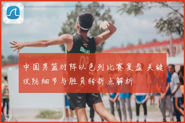 中国男篮对阵以色列比赛复盘 关键攻防细节与胜负转折点解析