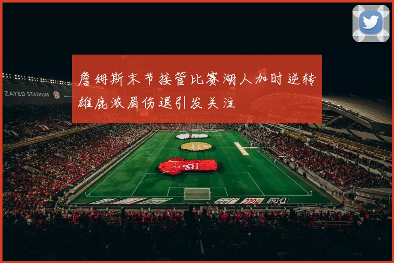 詹姆斯末节接管比赛湖人加时逆转雄鹿浓眉伤退引发关注