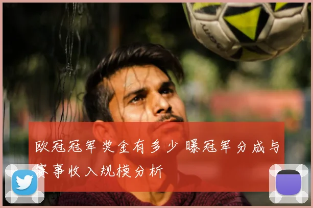 欧冠冠军奖金有多少 曝冠军分成与赛事收入规模分析