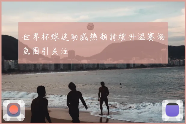 世界杯球迷助威热潮持续升温赛场氛围引关注