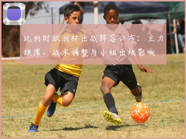 比利时欧洲杯出战阵容公布：主力缺席、战术调整与小组出线影响