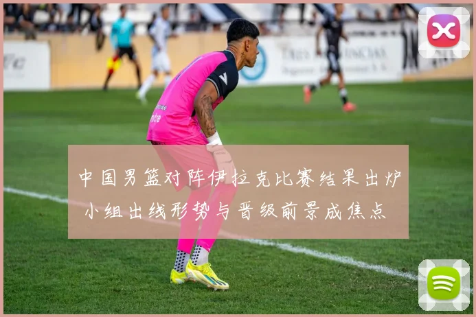 中国男篮对阵伊拉克比赛结果出炉 小组出线形势与晋级前景成焦点