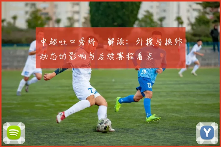 中超吐口秀矫喆解读：外援与换帅动态的影响与后续赛程看点
